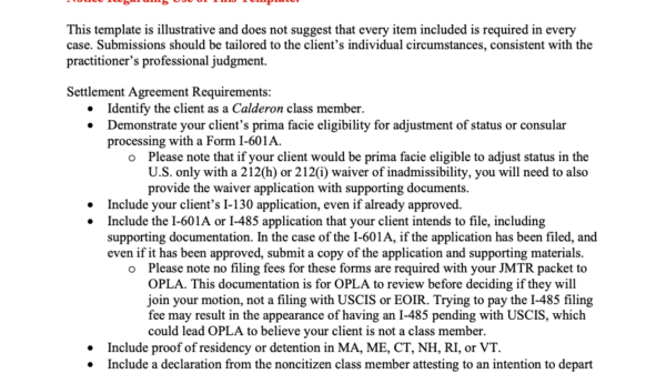 Welcome This template is intended as a practice resource for immigration attorneys representing clients seeking to request a joint motion to reopen and dismiss under the Calderon Settlement Agreement. Use of this template is not mandatory, and it should not be treated as a substitute for independent legal analysis. Practitioners should independently review Section II of the Settlement Agreement, available at https://www.aclum.org/calderon-settlement/. The Settlement Agreement is controlling; this template is provided for reference and guidance only. Notice Regarding Use of This Template: This template is illustrative and does not suggest that every item included is required in every case. Submissions should be tailored to the client’s individual circumstances, consistent with the practitioner’s professional judgment. Settlement Agreement Requirements: • Identify the client as a Calderon class member. • Demonstrate your client’s prima facie eligibility for adjustment of status or consular processing with a Form I-601A. o Please note that if your client would be prima facie eligible to adjust status in the U.S. only with a 212(h) or 212(i) waiver of inadmissibility, you will need to also provide the waiver application with supporting documents. • Include your client’s I-130 application, even if already approved. • Include the I-601A or I-485 application that your client intends to file, including supporting documentation. In the case of the I-601A, if the application has been filed, and even if it has been approved, submit a copy of the application and supporting materials. o Please note no filing fees for these forms are required with your JMTR packet to OPLA. This documentation is for OPLA to review before deciding if they will join your motion, not a filing with USCIS or EOIR. Trying to pay the I-485 filing fee may result in the appearance of having an I-485 pending with USCIS, which could lead OPLA to believe your client is not a class member. • Include proof of residency or detention in MA, ME, CT, NH, RI, or VT. • Include a declaration from the noncitizen class member attesting to an intention to depart the U.S. to consular process after the Form I-601A is approved by USCIS, or an intention to apply for adjustment of status with USCIS. Additional Considerations That You May Wish to Address in Your Cover Letter: • Any criminal history, as necessary to demonstrate that it does not disqualify your client and/or that your client does not pose a threat to public safety. • Any prior fraud, as necessary to demonstrate that it does not disqualify your client from adjustment of status or consular processing with Form I-601A and/or that the client has not engaged in “serious immigration benefit fraud” or is a “repeat immigration violator.” • Any other potential grounds of ineligibility or case-specific factors relevant to the request for joint reopening.